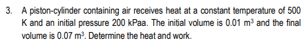 3. A piston-cylinder containing air receives heat at a constant temperature of 500
K and an initial pressure 200 kPaa. The initial volume is 0.01 m³ and the final
volume is 0.07 m³. Determine the heat and work.
