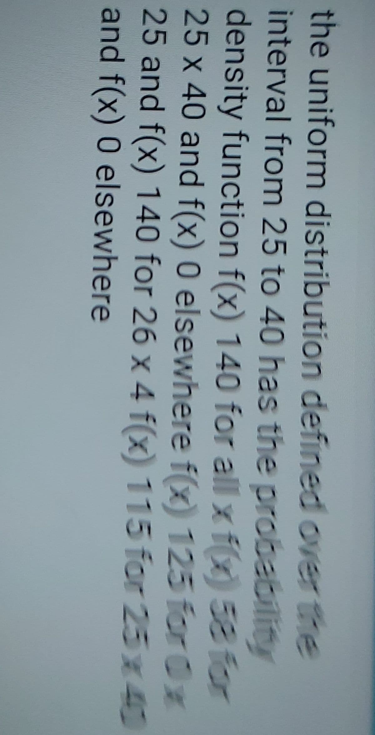 the uniform distribution defined over the
interval from 25 to 40 has the probability
density function f(x) 140 for all x f(x) 58 for
25 x 40 and f(x) 0 elsewhere f(x) 125 for 0x
25 and f(x) 140 for 26 x 4 f(x) 115 for 25x40
and f(x) 0 elsewhere
