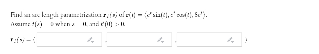 Find an arc length parametrization r1(s) of r(t) = (e' sin(t), e' cos(t), 8e*).
Assume t(s) = 0 when s = 0, and t'(0) > 0.
r1(s) = {
