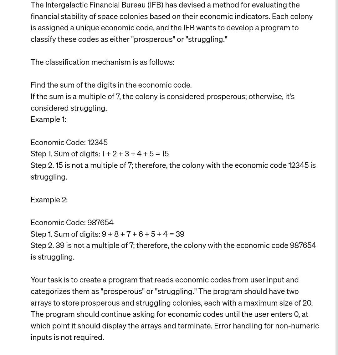 The Intergalactic Financial Bureau (IFB) has devised a method for evaluating the
financial stability of space colonies based on their economic indicators. Each colony
is assigned a unique economic code, and the IFB wants to develop a program to
classify these codes as either "prosperous" or "struggling."
The classification mechanism is as follows:
Find the sum of the digits in the economic code.
If the sum is a multiple of 7, the colony is considered prosperous; otherwise, it's
considered struggling.
Example 1:
Economic Code: 12345
Step 1. Sum of digits: 1+2+3+4+5=15
Step 2.15 is not a multiple of 7; therefore, the colony with the economic code 12345 is
struggling.
Example 2:
Economic Code: 987654
Step 1. Sum of digits: 9 +8+7+6+5+4=39
Step 2. 39 is not a multiple of 7; therefore, the colony with the economic code 987654
is struggling.
Your task is to create a program that reads economic codes from user input and
categorizes them as "prosperous" or "struggling." The program should have two
arrays to store prosperous and struggling colonies, each with a maximum size of 20.
The program should continue asking for economic codes until the user enters O, at
which point it should display the arrays and terminate. Error handling for non-numeric
inputs is not required.