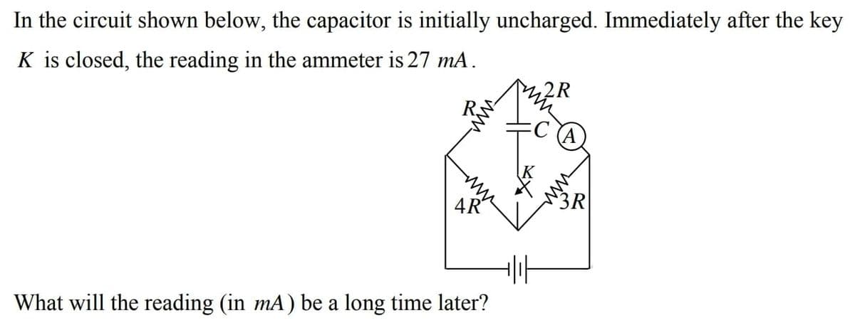 In the circuit shown below, the capacitor is initially uncharged. Immediately after the key
K is closed, the reading in the ammeter is 27 mA.
2R
R
4R
3R
What will the reading (in mA) be a long time later?
