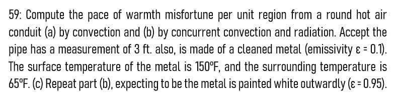 59: Compute the pace of warmth misfortune per unit region from a round hot air
conduit (a) by convection and (b) by concurrent convection and radiation. Accept the
pipe has a measurement of 3 ft. also, is made of a cleaned metal (emissivity ɛ = 0.1).
The surface temperature of the metal is 150°F, and the surrounding temperature is
65°F. (c) Repeat part (b), expecting to be the metal is painted white outwardly (ɛ = 0.95).
%3D
%3D
