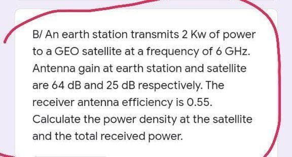 B/ An earth station transmits 2 Kw of power
to a GEO satellite at a frequency of 6 GHz.
Antenna gain at earth station and satellite
are 64 dB and 25 dB respectively. The
receiver antenna efficiency is 0.55.
Calculate the power density at the satellite
and the total received power.
