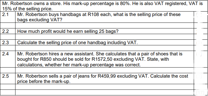 Mr. Robertson owns a store. His mark-up percentage is 80%. He is also VAT registered, VAT is
15% of the selling price.
Mr. Robertson buys handbags at R108 each, what is the selling price of these
bags excluding VÁT?
2.1
2.2
How much profit would he earn selling 25 bags?
| 2.3
Calculate the selling price of one handbag including VAT.
2.4
Mr. Robertson hires a new assistant. She calculates that a pair of shoes that is
bought for R850 should be sold for R1572,50 excluding VAT. State, with
calculations, whether her mark-up percentage was correct.
2.5
Mr. Robertson sells a pair of jeans for R459,99 excluding VAT. Calculate the cost
price before the mark-up.
