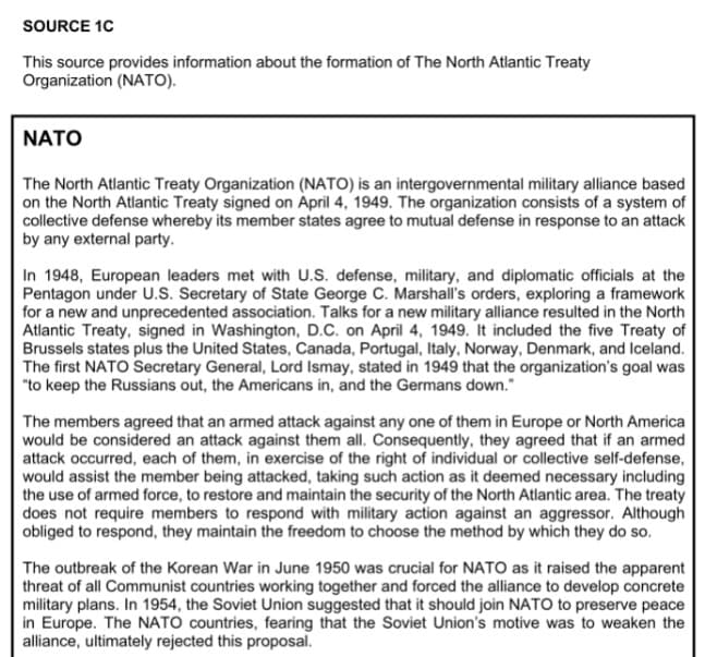 SOURCE 1C
This source provides information about the formation of The North Atlantic Treaty
Organization (NATO).
NATO
The North Atlantic Treaty Organization (NATO) is an intergovernmental military alliance based
on the North Atlantic Treaty signed on April 4, 1949. The organization consists of a system of
collective defense whereby its member states agree to mutual defense in response to an attack
by any external party.
In 1948, European leaders met with U.S. defense, military, and diplomatic officials at the
Pentagon under U.S. Secretary of State George C. Marshall's orders, exploring a framework
for a new and unprecedented association. Talks for a new military alliance resulted in the North
Atlantic Treaty, signed in Washington, D.C. on April 4, 1949. It included the five Treaty of
Brussels states plus the United States, Canada, Portugal, Italy, Norway, Denmark, and Iceland.
The first NATO Secretary General, Lord Ismay, stated in 1949 that the organization's goal was
"to keep the Russians out, the Americans in, and the Germans down."
The members agreed that an armed attack against any one of them in Europe or North America
would be considered an attack against them all. Consequently, they agreed that if an armed
attack occurred, each of them, in exercise of the right of individual or collective self-defense,
would assist the member being attacked, taking such action as it deemed necessary including
the use of armed force, to restore and maintain the security of the North Atlantic area. The treaty
does not require members to respond with military action against an aggressor. Although
obliged to respond, they maintain the freedom to choose the method by which they do so.
The outbreak of the Korean War in June 1950 was crucial for NATO as it raised the apparent
threat of all Communist countries working together and forced the alliance to develop concrete
military plans. In 1954, the Soviet Union suggested that it should join NATO to preserve peace
in Europe. The NATO countries, fearing that the Soviet Union's motive was to weaken the
alliance, ultimately rejected this proposal.