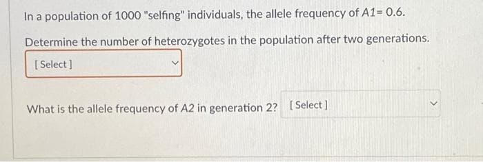 In a population of 1000 "selfing" individuals, the allele frequency of A1= 0.6.
Determine the number of heterozygotes in the population after two generations.
[Select]
What is the allele frequency of A2 in generation 2? [Select]