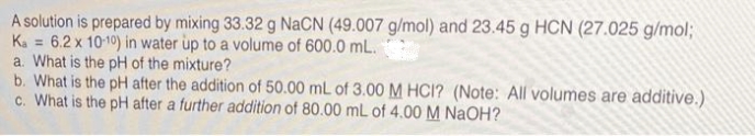 A solution is prepared by mixing 33.32 g NaCN (49.007 g/mol) and 23.45 g HCN (27.025 g/mol;
Ka = 6.2 x 10-10) in water up to a volume of 600.0 mL.
a. What is the pH of the mixture?
b. What is the pH after the addition of 50.00 mL of 3.00 M HCI? (Note: All volumes are additive.)
c. What is the pH after a further addition of 80.00 mL of 4.00 M NaOH?