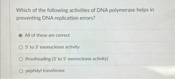 Which of the following activities of DNA polymerase helps in
preventing DNA replication errors?
All of these are correct
O5' to 3' exonuclease activity
Proofreading (3 to 5' exonuclease activity)
Opeptidyl transferase