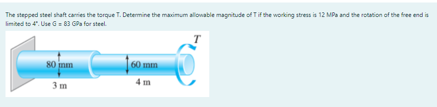 The stepped steel shaft carries the torque T. Determine the maximum allowable magnitude of T if the working stress is 12 MPa and the rotation of the free end is
limited to 4°. Use G = 83 GPa for steel.
T
80 inm
60 mm
4 m
3 m
