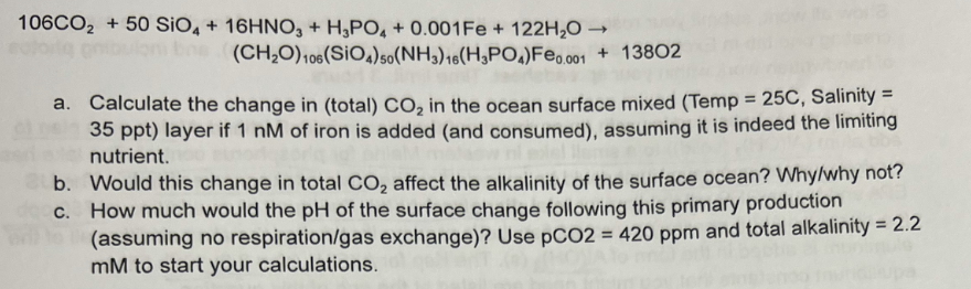 106CO2 + 50 SiO, + 16HNO, + H,PO, + 0.001FE + 122H,O →
(CH,0),06(SiO,)so(NH3),e(H3PO,)Feo.001 + 13802
a. Calculate the change in (total) CO, in the ocean surface mixed (Temp = 25C, Salinity =
35 ppt) layer if 1 nM of iron is added (and consumed), assuming it is indeed the limiting
nutrient.
%3D
b. Would this change in total CO, affect the alkalinity of the surface ocean? Why/why not?
c. How much would the pH of the surface change following this primary production
(assuming no respiration/gas exchange)? Use pCO2 = 420 ppm and total alkalinity = 2.2
mM to start your calculations.
%3D
