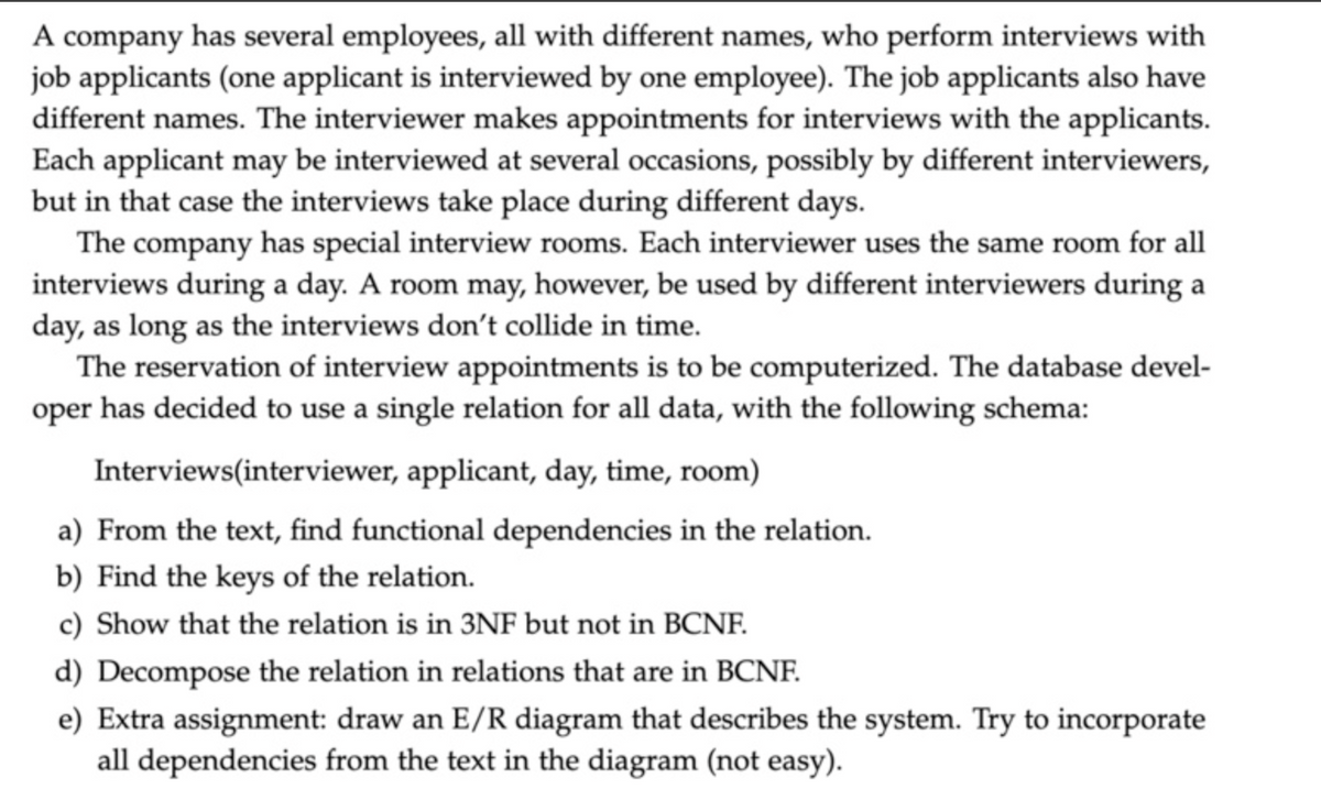 A company has several employees, all with different names, who perform interviews with
job applicants (one applicant is interviewed by one employee). The job applicants also have
different names. The interviewer makes appointments for interviews with the applicants.
Each applicant may be interviewed at several occasions, possibly by different interviewers,
but in that case the interviews take place during different days.
The company has special interview rooms. Each interviewer uses the same room for all
interviews during a day. A room may, however, be used by different interviewers during a
day, as long as the interviews don't collide in time.
The reservation of interview appointments is to be computerized. The database devel-
oper has decided to use a single relation for all data, with the following schema:
Interviews(interviewer, applicant, day, time, room)
a) From the text, find functional dependencies in the relation.
b) Find the keys of the relation.
c) Show that the relation is in 3NF but not in BCNF.
d) Decompose the relation in relations that are in BCNF.
e) Extra assignment: draw an E/R diagram that describes the system. Try to incorporate
all dependencies from the text in the diagram (not easy).
