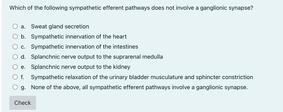 Which of the following sympathetic efferent pathways does not involve a ganglionic synapse?
а.
Sweat gland secretion
O b. Sympathetic innervation of the heart
c. Sympathetic innervation of the intestines
d. Splanchnic nerve output to the suprarenal medulla
e. Splanchnic nerve output to the kidney
O f. Sympathetic relaxation of the urinary bladder musculature and sphincter constriction
g. None of the above, all sympathetic efferent pathways involve a ganglionic synapse.
Check
