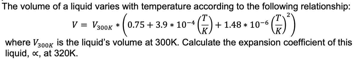 The volume of a liquid varies with temperature according to the following relationship:
(³)
V = V300K *
(0.7
0.75 +3.9 * 10-4
+ (²) +
+ 1.48 * 10-6
where V300K is the liquid's volume at 300K. Calculate the expansion coefficient of this
liquid, x, at 320K.