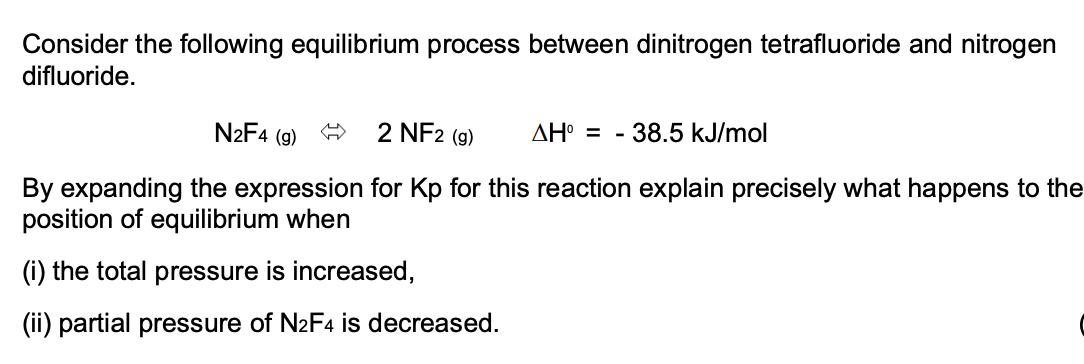 Consider the following equilibrium process between dinitrogen tetrafluoride and nitrogen
difluoride.
N2F4 (g)
2 NF2 (g)
AH° = - 38.5 kJ/mol
By expanding the expression for Kp for this reaction explain precisely what happens to the
position of equilibrium when
(i) the total pressure is increased,
(ii) partial pressure of N2F4 is decreased.
