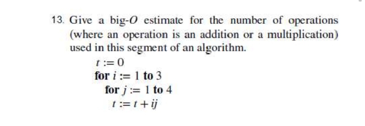 13. Give a big-O estimate for the number of operations
(where an operation is an addition or a multiplication)
used in this segment of an algorithm.
t:=0
for i := 1 to 3
for j := 1 to 4
t:=t+ij
