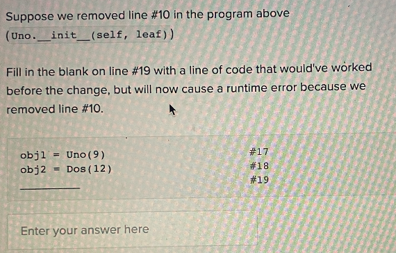 Suppose we removed line # 10 in the program above
(Uno.__init__(self,
leaf))
Fill in the blank on line # 19 with a line of code that would've worked
before the change, but will now cause a runtime error because we
removed line #10.
objl = Uno (9)
obj2 =
Dos (12)
Enter your answer here
#17
# 18
#19
