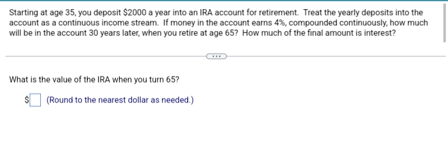 Starting at age 35, you deposit $2000 a year into an IRA account for retirement. Treat the yearly deposits into the
account as a continuous income stream. If money in the account earns 4%, compounded continuously, how much
will be in the account 30 years later, when you retire at age 65? How much of the final amount is interest?
What is the value of the IRA when you turn 65?
(Round to the nearest dollar as needed.)
