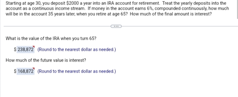Starting at age 30, you deposit $2000 a year into an IRA account for retirement. Treat the yearly deposits into the
account as a continuous income stream. If money in the account earns 6%, compounded continuously, how much
will be in the account 35 years later, when you retire at age 65? How much of the final amount is interest?
What is the value of the IRA when you turn 65?
$ 238,872 (Round to the nearest dollar as needed.)
How much of the future value is interest?
$ 168,872 (Round to the nearest dollar as needed.)