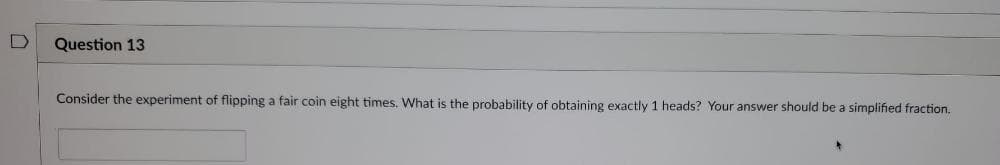 D
Question 13.
Consider the experiment of flipping a fair coin eight times. What is the probability of obtaining exactly 1 heads? Your answer should be a simplified fraction.