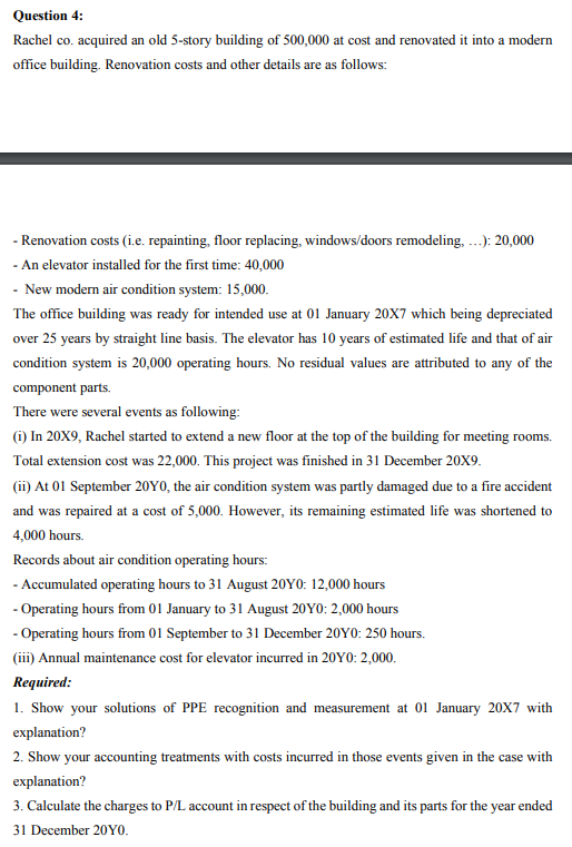 Question 4:
Rachel co. acquired an old 5-story building of 500,000 at cost and renovated it into a modern
office building. Renovation costs and other details are as follows:
- Renovation costs (i.e. repainting, floor replacing, windows/doors remodeling, ...): 20,000
- An elevator installed for the first time: 40,000
- New modern air condition system: 15,000.
The office building was ready for intended use at 01 January 20X7 which being depreciated
over 25 years by straight line basis. The elevator has 10 years of estimated life and that of air
condition system is 20,000 operating hours. No residual values are attributed to any of the
component parts.
There were several events as following:
(i) In 20X9, Rachel started to extend a new floor at the top of the building for meeting rooms.
Total extension cost was 22,000. This project was finished in 31 December 20X9.
(ii) At 01 September 20Y0, the air condition system was partly damaged due to a fire accident
and was repaired at a cost of 5,000. However, its remaining estimated life was shortened to
4,000 hours.
Records about air condition operating hours:
- Accumulated operating hours to 31 August 20Y0: 12,000 hours
- Operating hours from 01 January to 31 August 20Y0: 2,000 hours
- Operating hours from 01 September to 31 December 20Y0: 250 hours.
(iii) Annual maintenance cost for elevator incurred in 20Y0: 2,000.
Required:
1. Show your solutions of PPE recognition and measurement at 01 January 20X7 with
explanation?
2. Show your accounting treatments with costs incurred in those events given in the case with
explanation?
3. Calculate the charges to P/L account in respect of the building and its parts for the year ended
31 December 2010.