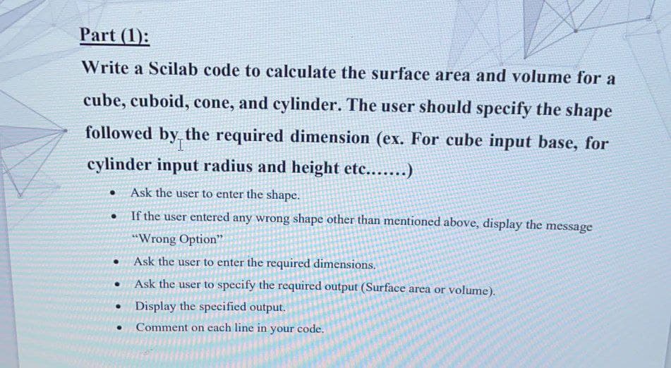 Part (1):
Write a Scilab code to calculate the surface area and volume for a
cube, cuboid, cone, and cylinder. The user should specify the shape
followed by the required dimension (ex. For cube input base, for
cylinder input radius and height etc.......)
Ask the user to enter the shape.
• If the user entered any wrong shape other than mentioned above, display the message
"Wrong Option"
• Ask the user to enter the required dimensions.
Ask the user to specify the required output (Surface area or volume).
Display the specified output.
Comment on each line in your code,
