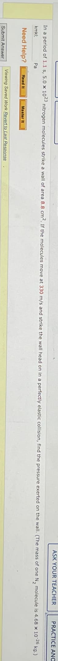 ASK YOUR TEACHER
PRACTICE ANO
In a period of 1.1 s, 5.0 x 1023 nitrogen molecules strike a wall of area 8.8 cm2. If the molecules move at 330 m/s and strike the wall head on in a perfectly elastic collision, find the pressure exerted on the wall. (The mass of one N2 molecule is 4.68 x 10-26 kg.)
kmkl;
Need Help?
Pa
Read It
Master It
Viewing Saved Work Revert to Last Response
Submit Answer