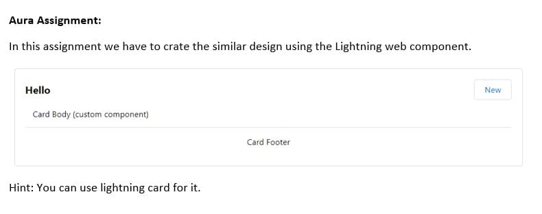 Aura Assignment:
In this assignment we have to crate the similar design using the Lightning web component.
Hello
New
Card Body (custom component)
Card Footer
Hint: You can use lightning card for it.
