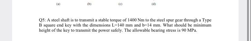 (a)
(b)
Q5: A steel shaft is to transmit a stable torque of 1400 Nm to the steel spur gear through a Type
B square end key with the dimensions L=140 mm and b=14 mm. What should be minimum
height of the key to transmit the power safely. The allowable bearing stress is 90 MPa.
