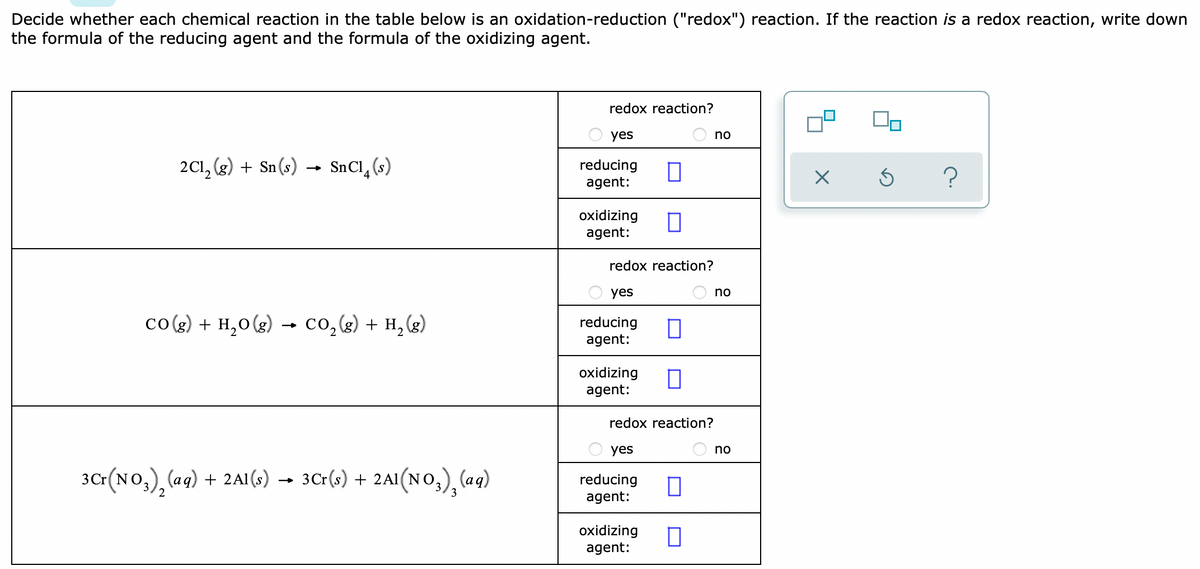 Decide whether each chemical reaction in the table below is an oxidation-reduction ("redox") reaction. If the reaction is a redox reaction, write down
the formula of the reducing agent and the formula of the oxidizing agent.
redox reaction?
yes
no
2C1, (g) + Sn(s)
SnCl, (s)
reducing
agent:
oxidizing
agent:
redox reaction?
O yes
no
co(g) + H,0(g) → co,(g) + H, (g)
reducing
agent:
oxidizing
agent:
redox reaction?
yes
no
3Cr(NO,), (aq) + 2A1(G) → 3C:(;) + 2A1(NO,), (aq)
reducing
agent:
oxidizing
agent:
