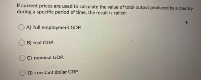 If current prices are used to calculate the value of total output produced by a country
during a specific period of time, the result is called:
A) full employment GDP.
B) real GDP.
C) nominal GDP.
D) constant dollar GDP.