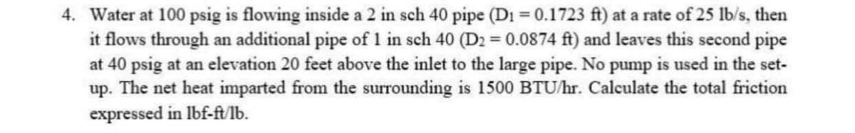 4. Water at 100 psig is flowing inside a 2 in sch 40 pipe (D₁ = 0.1723 ft) at a rate of 25 lb/s, then
it flows through an additional pipe of 1 in sch 40 (D2 = 0.0874 ft) and leaves this second pipe
at 40 psig at an elevation 20 feet above the inlet to the large pipe. No pump is used in the set-
up. The net heat imparted from the surrounding is 1500 BTU/hr. Calculate the total friction
expressed in lbf-ft/lb.