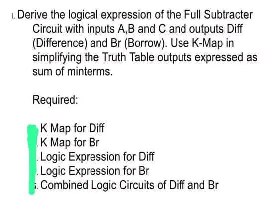 1. Derive the logical expression of the Full Subtracter
Circuit with inputs A,B and C and outputs Diff
(Difference) and Br (Borrow). Use K-Map in
simplifying the Truth Table outputs expressed as
sum of minterms.
Required:
K Map for Diff
K Map for Br
Logic Expression for Diff
Logic Expression for Br
Combined Logic Circuits of Diff and Br