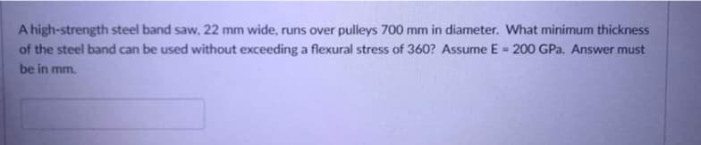 A high-strength steel band saw, 22 mm wide, runs over pulleys 700 mm in diameter. What minimum thickness
of the steel band can be used without exceeding a flexural stress of 360? Assume E = 200 GPa. Answer must
be in mm.
