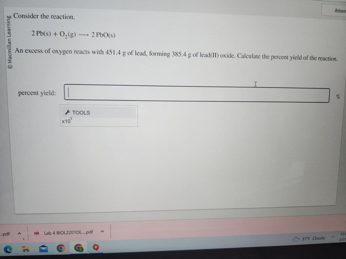 O Macmillan Learning
...pdf
Consider the reaction.
2 Pb(s) + O₂(g) →→→ 2 PbO(s)
An excess of oxygen reacts with 451.4 g of lead, forming 385.4 g of lead(II) oxide. Calculate the percent yield of the reaction.
percent yield:
F
PDF
x10
TOOLS
Lab 4 BIOL22010L....pdf
I
Attem
37°F Cloudy
^
%
12:C
2/21,