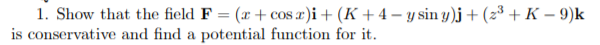 1. Show that the field F = (x + cos a)i+ (K + 4 – y sin y)j + (2³ + K – 9)k
is conservative and find a potential function for it.

