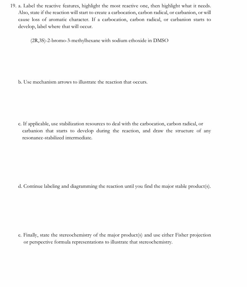 19. a. Label the reactive features, highlight the most reactive one, then highlight what it needs.
Also, state if the reaction will start to create a carbocation, carbon radical, or carbanion, or will
cause loss of aromatic character. If a carbocation, carbon radical, or carbanion starts to
develop, label where that will occur.
(2R,3S)-2-bromo-3-methylhexane with sodium ethoxide in DMSO
b. Use mechanism arrows to illustrate the reaction that occurs.
c. If applicable, use stabilization resources to deal with the carbocation, carbon radical, or
carbanion that starts to develop during the reaction, and draw the structure of any
resonance-stabilized intermediate.
d. Continue labeling and diagramming the reaction until you find the major stable product(s).
e. Finally, state the stereochemistry of the major product(s) and use either Fisher projection
or perspective formula representations to illustrate that stereochemistry.
