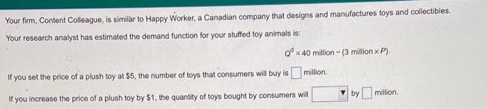 Your firm, Content Colleague, is similar to Happy Worker, a Canadian company that designs and manufactures toys and collectibles.
Your research analyst has estimated the demand function for your stuffed toy animals is:
Q=40 million- (3 million x P).
million.
If you set the price of a plush toy at $5, the number of toys that consumers will buy is
.
If you increase the price of a plush toy by $1, the quantity of toys bought by consumers will
by million.