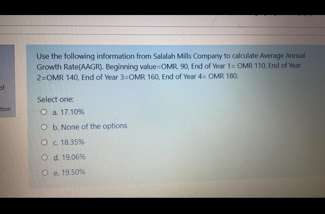 Use the following information from Salalah Mills Company to calculate Average Annual
Growth Rate(AAGR). Beginning value=DOMR. 90, End of Year 1= OMR 110, End of Year
2=OMR 140, End of Year 3=OMR 160, End of Year 4= OMR 180.
of
Select one:
tion
O a. 17.10%
O b. None of the options
O c. 18.35%
O d. 19.06%
O e. 19.50%
