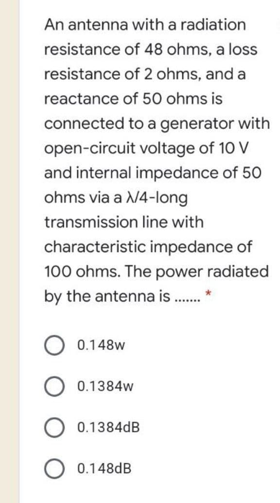 An antenna with a radiation
resistance of 48 ohms, a loss
resistance of 2 ohms, and a
reactance of 50 ohms is
connected to a generator with
open-circuit voltage of 10 V
and internal impedance of 50
ohms via a N4-long
transmission line with
characteristic impedance of
100 ohms. The power radiated
by the antenna is . *
0.148w
O 0.1384w
O 0.1384dB
O 0.148dB
