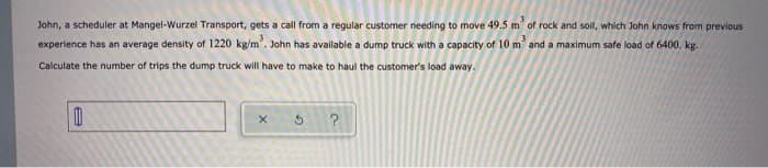 John, a scheduler at Mangel-Wurzel Transport, gets a call from a regular customer needing to move 49.5 m of rock and soil, which John knows from previous
experience has an average density of 1220 kg/m². John has available a dump truck with a capacity of 10 m² and a maximum safe load of 6400. kg.
Calculate the number of trips the dump truck will have to make to haul the customer's load away.
0
x
G
?