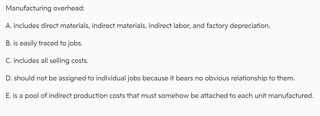 Manufacturing overhead:
A. includes direct materials, indirect materials, indirect labor, and factory depreciation.
B. is easily traced to jobs.
C. includes all selling costs.
D. should not be assigned to individual jobs because it bears no obvious relationship to them.
E. is a pool of indirect production costs that must somehow be attached to each unit manufactured.