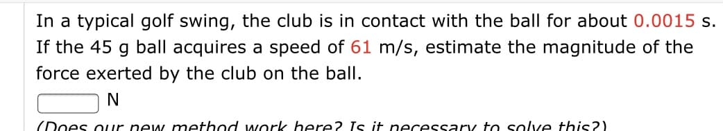 In a typical golf swing, the club is in contact with the ball for about 0.0015 s.
If the 45 g ball acquires a speed of 61 m/s, estimate the magnitude of the
force exerted by the club on the ball.
(Does our new method work here? Is it necessary to solve this?)
