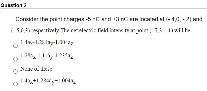 Question 2
Consider the point charges -5 nC and +3 nC are located at (- 4,0, - 2) and
(- 5,0,3) respectively The net electric field intensity at point (- 7,3, - 1) will be
1.4ax-1.284ay-1.004az
1.28ax-1.1lay-1.235az
None of these
1.4ax+1.284ay+1.004az
