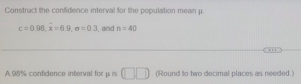 Construct the confidence interval for the population mean u.
c= 0.98, x= 6.9, o = 0.3, and n= 40
A 98% confidence interval for u is
D. (Round to two decimal places as needed.)
