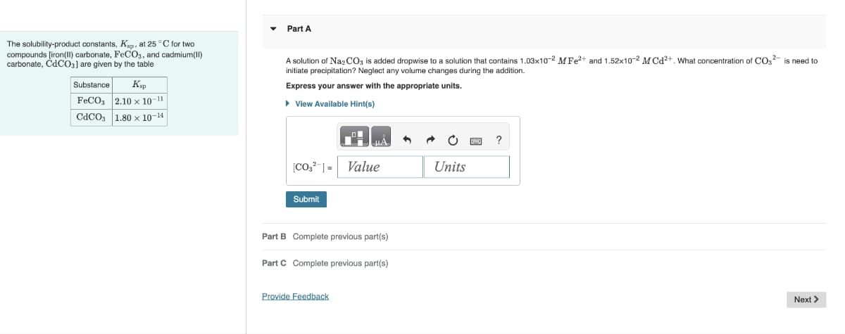 The solubility-product constants, Kp, at 25 °C for two
compounds [iron(II) carbonate, FeCO3, and cadmium(II)
carbonate, CdCO3] are given by the table
Substance
Кар
FeCO3 2.10 x 10-11
CdCO3 1.80 x 10-14
Part A
A solution of Na2CO3 is added dropwise to a solution that contains 1.03x10-2 M Fe2+ and 1.52x10-2 MCd2+. What concentration of CO² is need to
initiate precipitation? Neglect any volume changes during the addition.
Express your answer with the appropriate units.
▸ View Available Hint(s)
[CO32] = Value
Units
Submit
Part B Complete previous part(s)
Part C Complete previous part(s)
Provide Feedback
?
Next >