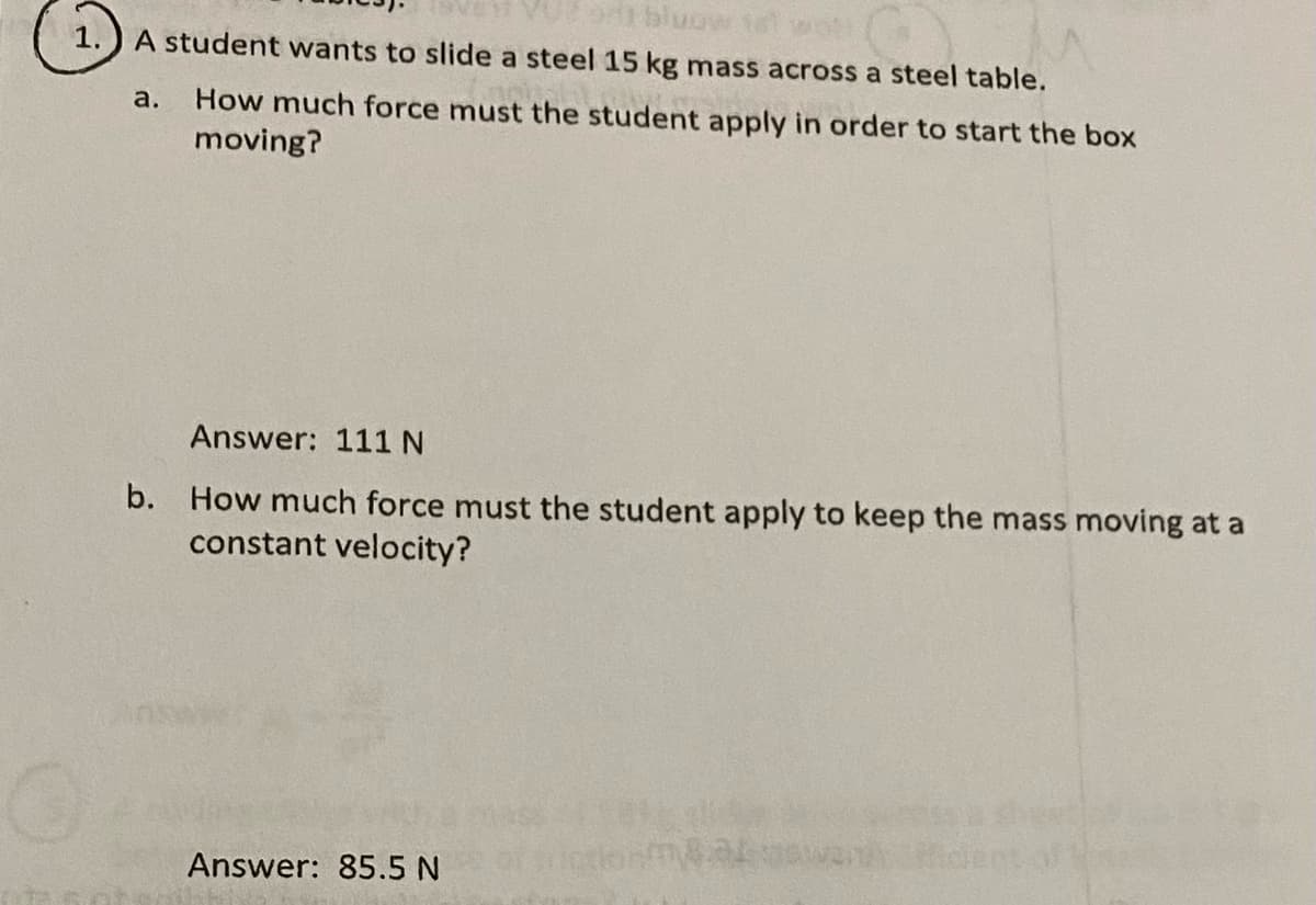 A student wants to slide a steel 15 kg mass across a steel table.
a.
How much force must the student apply in order to start the box
moving?
Answer: 111 N
b. How much force must the student apply to keep the mass moving at a
constant velocity?
Answer: 85.5 N
