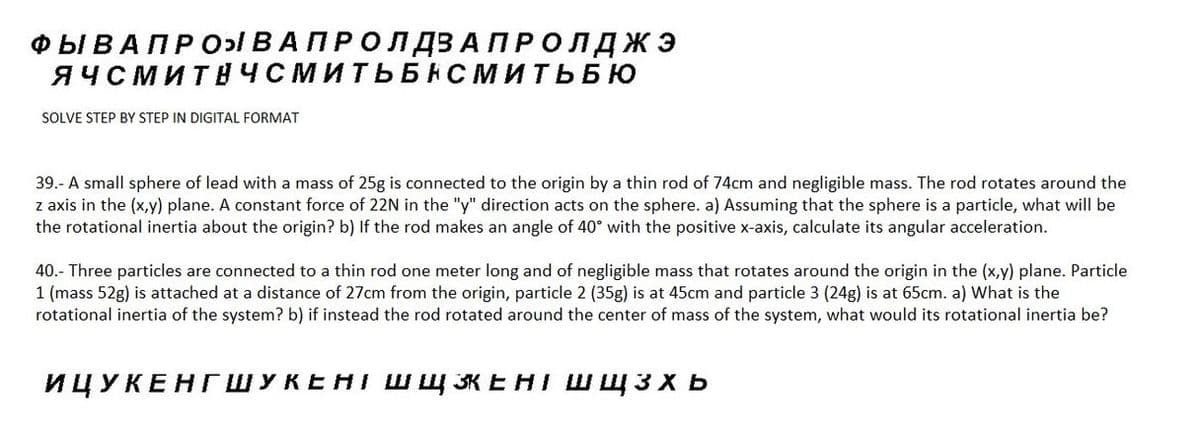 ФЫ В А ПРОЯВАПРОЛДЗА ПРОЛДЖЭ
ЯЧСМИТНЧСМИТЬБНСМИТЬБЮ
SOLVE STEP BY STEP IN DIGITAL FORMAT
39.- A small sphere of lead with a mass of 25g is connected to the origin by a thin rod of 74cm and negligible mass. The rod rotates around the
z axis in the (x,y) plane. A constant force of 22N in the "y" direction acts on the sphere. a) Assuming that the sphere is a particle, what will be
the rotational inertia about the origin? b) If the rod makes an angle of 40° with the positive x-axis, calculate its angular acceleration.
40.- Three particles are connected to a thin rod one meter long and of negligible mass that rotates around the origin in the (x,y) plane. Particle
1 (mass 52g) is attached at a distance of 27cm from the origin, particle 2 (35g) is at 45cm and particle 3 (24g) is at 65cm. a) What is the
rotational inertia of the system? b) if instead the rod rotated around the center of mass of the system, what would its rotational inertia be?
ИЦУКЕНГШУКЕНІ ШЩКЕНТ Шщзхь