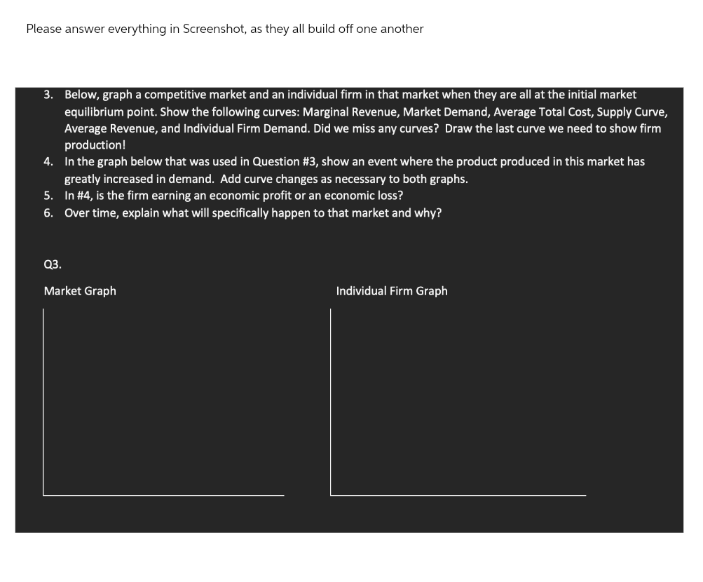 Please answer everything in Screenshot, as they all build off one another
3. Below, graph a competitive market and an individual firm in that market when they are all at the initial market
equilibrium point. Show the following curves: Marginal Revenue, Market Demand, Average Total Cost, Supply Curve,
Average Revenue, and Individual Firm Demand. Did we miss any curves? Draw the last curve we need to show firm
production!
4. In the graph below that was used in Question #3, show an event where the product produced in this market has
greatly increased in demand. Add curve changes as necessary to both graphs.
5. In #4, is the firm earning an economic profit or an economic loss?
6. Over time, explain what will specifically happen to that market and why?
Q3.
Market Graph
Individual Firm Graph