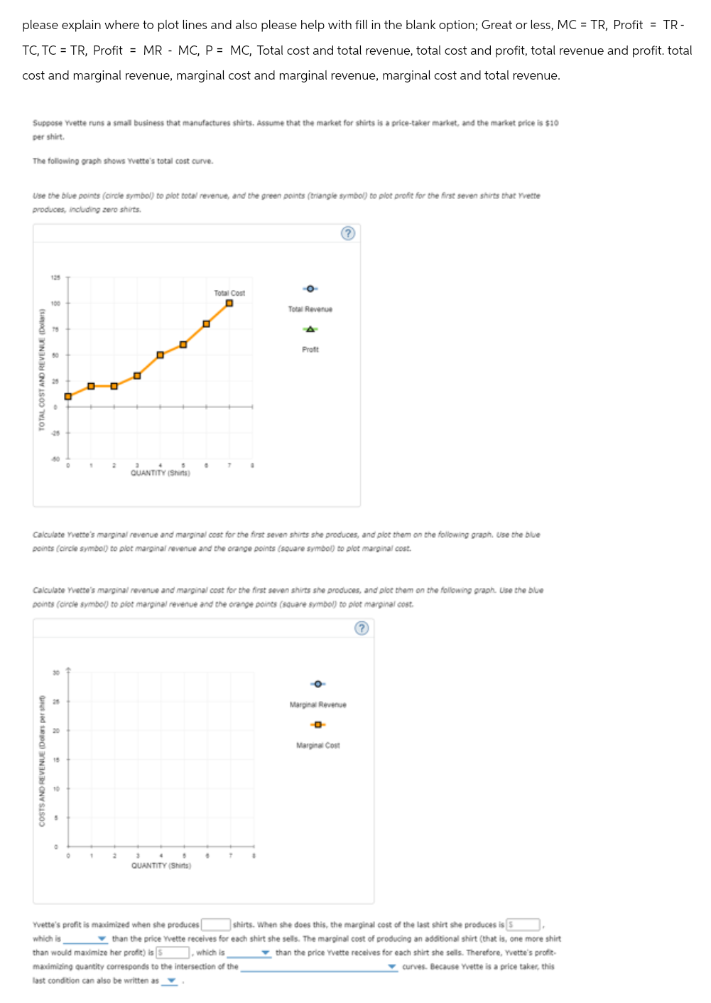 COSTS AND REVENUE (Dollars per shir
TOTAL COST AND REVENUE (Dollars)
please explain where to plot lines and also please help with fill in the blank option; Great or less, MC = TR, Profit = TR-
TC, TC = TR, Profit = MR MC, P = MC, Total cost and total revenue, total cost and profit, total revenue and profit. total
cost and marginal revenue, marginal cost and marginal revenue, marginal cost and total revenue.
Suppose Yvette runs a small business that manufactures shirts. Assume that the market for shirts is a price-taker market, and the market price is $10
per shirt.
The following graph shows Yvette's total cost curve.
Use the blue points (circle symbol) to plot total revenue, and the green points (triangle symbol) to plot profit for the first seven shirts that Yvette
produces, including zero shirts.
125
Total Cost
100
Total Revenue
75
A
QUANTITY (Shits)
Profit
Calculate Yvette's marginal revenue and marginal cost for the first seven shirts she produces, and plot them on the following graph. Use the blue
points (circle symbol) to plot marginal revenue and the orange points (square symbol) to plot marginal cost.
Calculate Yvette's marginal revenue and marginal cost for the first seven shirts she produces, and plot them on the following graph. Use the blue
points (circle symbol) to plot marginal revenue and the orange points (square symbol) to plot marginal cost.
2
QUANTITY (Shirts)
Marginal Revenue
Marginal Cost
Yvette's profit is maximized when she produces
which is
which is
shirts. When she does this, the marginal cost of the last shirt she produces is 5
than the price Yvette receives for each shirt she sells. The marginal cost of producing an additional shirt (that is, one more shirt
than would maximize her profit) is
than the price Yvette receives for each shirt she sells. Therefore, Yvette's profit-
maximizing quantity corresponds to the intersection of the
curves. Because Yvette is a price taker, this
last condition can also be written as,