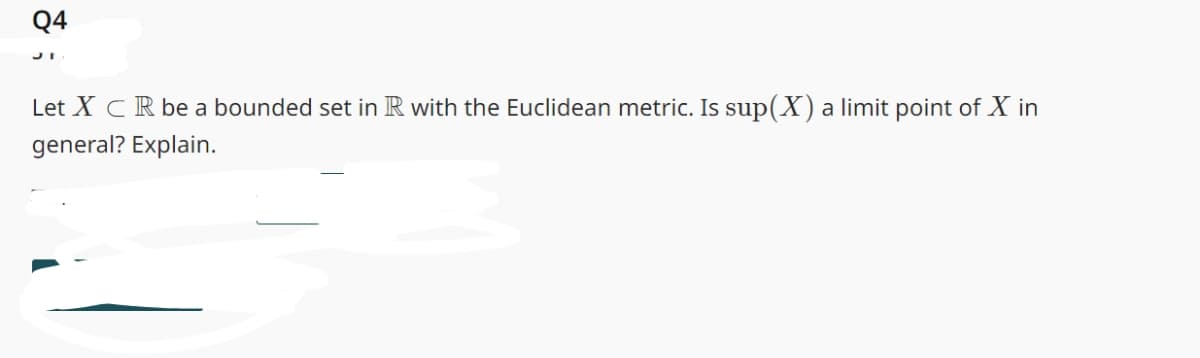 Q4
Let XCR be a bounded set in R with the Euclidean metric. Is sup(X) a limit point of X in
general? Explain.